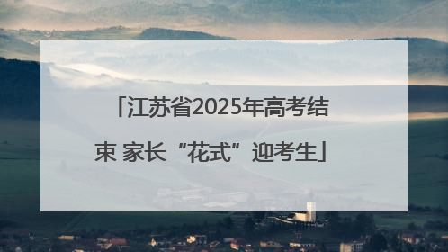 江苏省2025年高考结束 家长“花式”迎考生