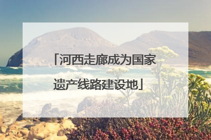河西走廊成为国家遗产线路建设地