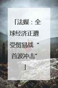 法媒：全球经济正遭受贸易战“首波冲击”