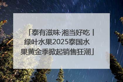 泰有滋味·湘当好吃丨绿叶水果2025泰国水果黄金季掀起销售狂潮
