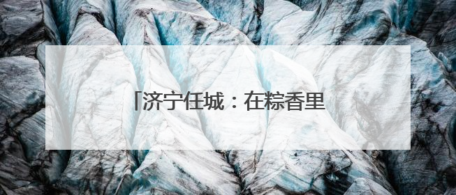 济宁任城：在粽香里遇见工会独家浪漫