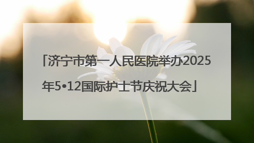 济宁市第一人民医院举办2025年5•12国际护士节庆祝大会
