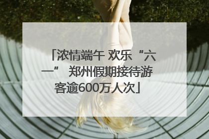 浓情端午 欢乐“六一” 郑州假期接待游客逾600万人次