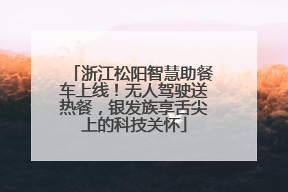 浙江松阳智慧助餐车上线！无人驾驶送热餐，银发族享舌尖上的科技关怀
