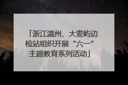 浙江温州、大麦屿边检站组织开展“六一”主题教育系列活动