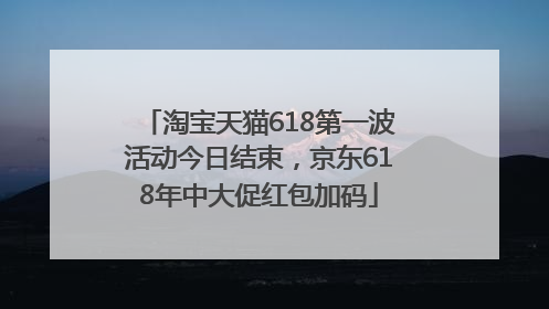淘宝天猫618第一波活动今日结束，京东618年中大促红包加码