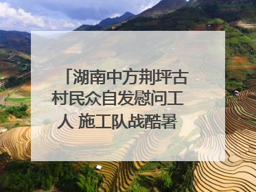 湖南中方荆坪古村民众自发慰问工人 施工队战酷暑攻坚项目