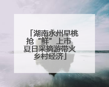 湖南永州早桃抢“鲜”上市 夏日采摘游带火乡村经济
