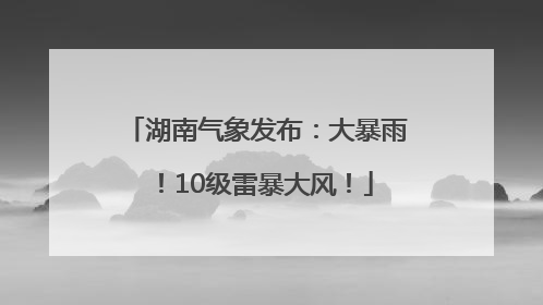 湖南气象发布：大暴雨！10级雷暴大风！