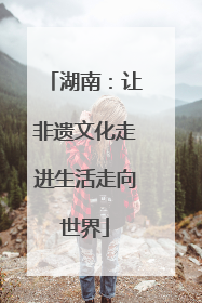 湖南：让非遗文化走进生活走向世界