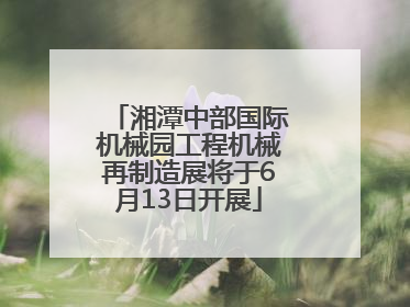 湘潭中部国际机械园工程机械再制造展将于6月13日开展