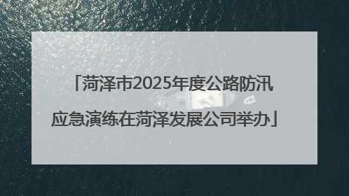 菏泽市2025年度公路防汛应急演练在菏泽发展公司举办