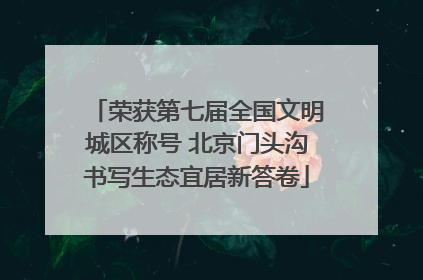 荣获第七届全国文明城区称号 北京门头沟书写生态宜居新答卷