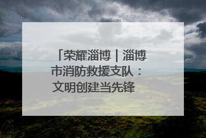 荣耀淄博｜淄博市消防救援支队：文明创建当先锋 蓝焰映红建新功
