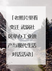 老照片里看变迁 武锅社区举办工业遗产与现代生活对话活动