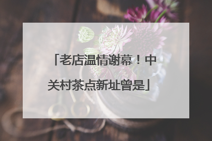 老店温情谢幕！中关村茶点新址曾是