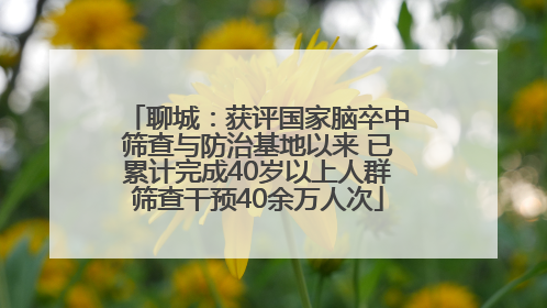 聊城：获评国家脑卒中筛查与防治基地以来 已累计完成40岁以上人群筛查干预40余万人次