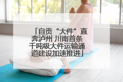 自贡“大件”直奔泸州 川南首条千吨级大件运输通道建设加速推进