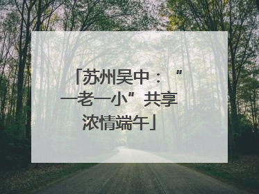 苏州吴中：“一老一小”共享浓情端午
