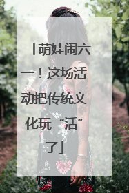 萌娃闹六一！这场活动把传统文化玩“活”了