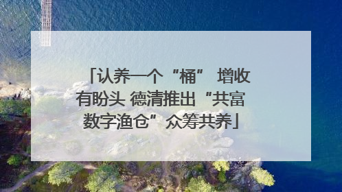 认养一个“桶” 增收有盼头 德清推出“共富数字渔仓”众筹共养
