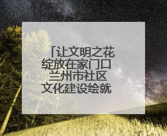 让文明之花绽放在家门口 兰州市社区文化建设绘就幸福新图景