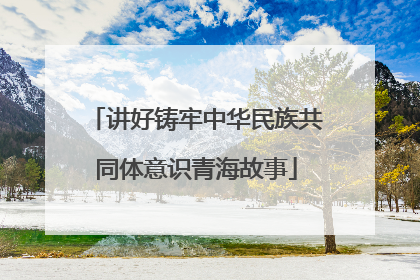 讲好铸牢中华民族共同体意识青海故事