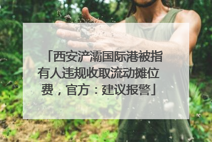 西安浐灞国际港被指有人违规收取流动摊位费，官方：建议报警