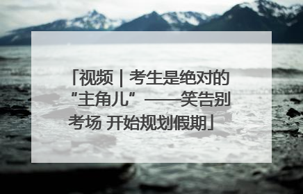视频｜考生是绝对的“主角儿”——笑告别考场 开始规划假期