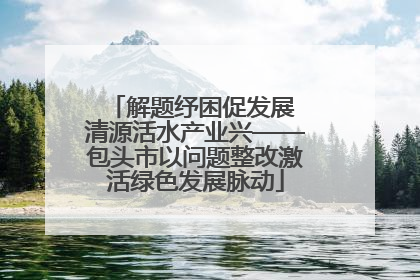 解题纾困促发展 清源活水产业兴——包头市以问题整改激活绿色发展脉动