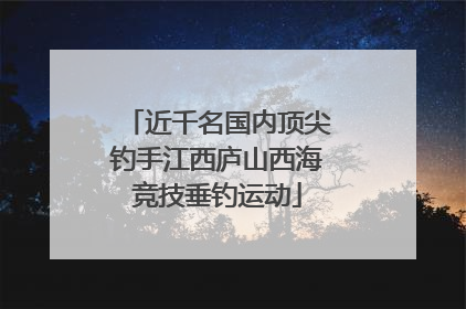 近千名国内顶尖钓手江西庐山西海竞技垂钓运动