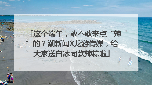 这个端午，敢不敢来点“辣”的？潮新闻X龙游传媒，给大家送白冰同款辣粽啦