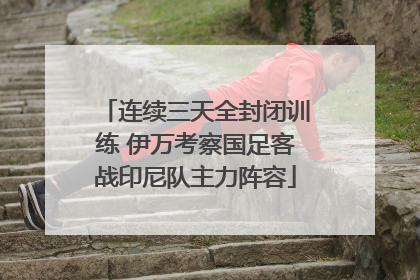 连续三天全封闭训练 伊万考察国足客战印尼队主力阵容