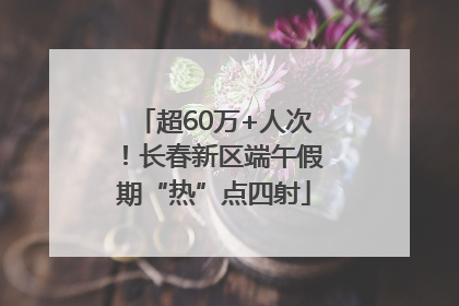 超60万+人次！长春新区端午假期“热”点四射