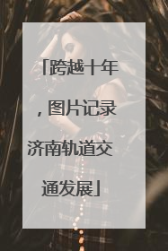 跨越十年，图片记录济南轨道交通发展