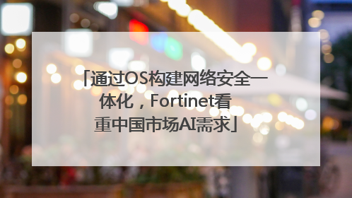 通过OS构建网络安全一体化，Fortinet看重中国市场AI需求