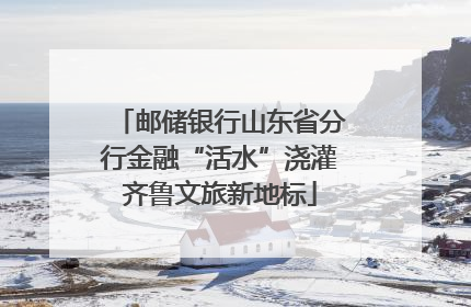 邮储银行山东省分行金融“活水”浇灌齐鲁文旅新地标