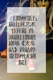 郑州第五届山河艺术节开幕 首演剧目舞蹈剧场《火车站》首站停靠郑州大剧院