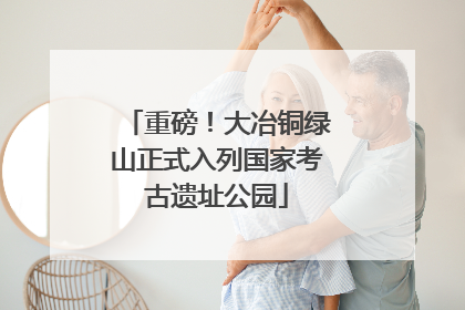 重磅！大冶铜绿山正式入列国家考古遗址公园