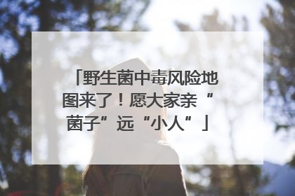 野生菌中毒风险地图来了！愿大家亲“菌子”远“小人”