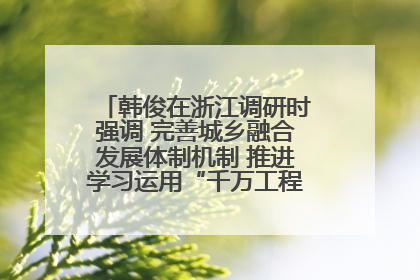 韩俊在浙江调研时强调 完善城乡融合发展体制机制 推进学习运用“千万工程”经验走深走实