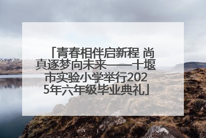 青春相伴启新程 尚真逐梦向未来——十堰市实验小学举行2025年六年级毕业典礼