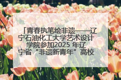 青春执笔绘非遗——辽宁石油化工大学艺术设计学院参加2025 年辽宁省“非遗新青年”高校优秀作品推荐活动