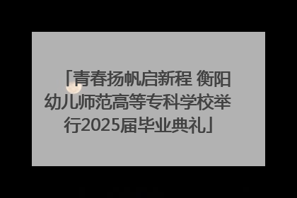 青春扬帆启新程 衡阳幼儿师范高等专科学校举行2025届毕业典礼