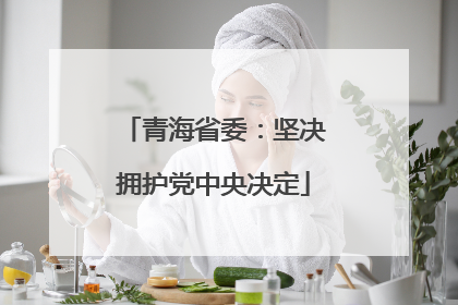 青海省委：坚决拥护党中央决定