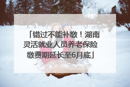 错过不能补缴！湖南灵活就业人员养老保险缴费期延长至6月底
