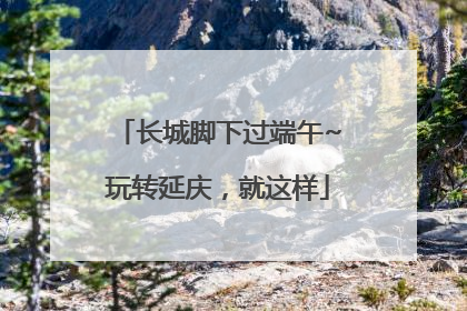 长城脚下过端午~玩转延庆，就这样