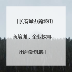 长春举办跨境电商培训，企业探寻出海新机遇
