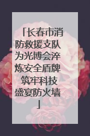 长春市消防救援支队为光博会淬炼安全盾牌 筑牢科技盛宴防火墙