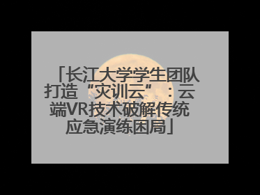 长江大学学生团队打造“灾训云”：云端VR技术破解传统应急演练困局